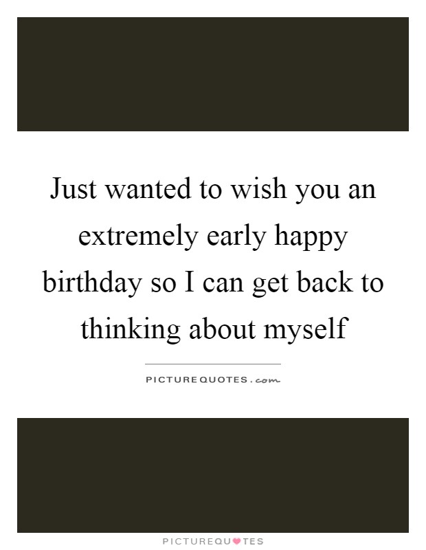 Just wanted to wish you an extremely early happy birthday so I can get back to thinking about myself Picture Quote #1