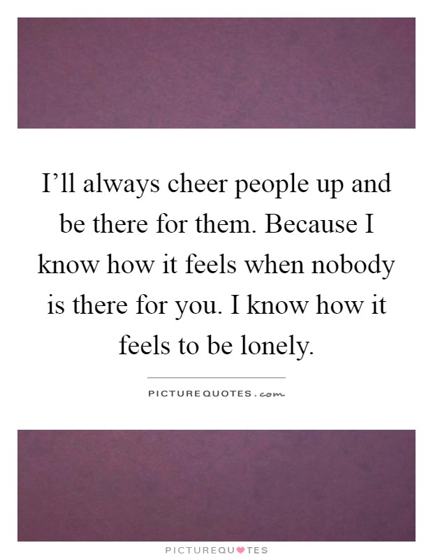 I'll always cheer people up and be there for them. Because I know how it feels when nobody is there for you. I know how it feels to be lonely Picture Quote #1