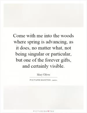 Come with me into the woods where spring is advancing, as it does, no matter what, not being singular or particular, but one of the forever gifts, and certainly visible Picture Quote #1