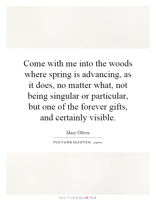 Come with me into the woods where spring is advancing, as it does, no matter what, not being singular or particular, but one of the forever gifts, and certainly visible Picture Quote #1