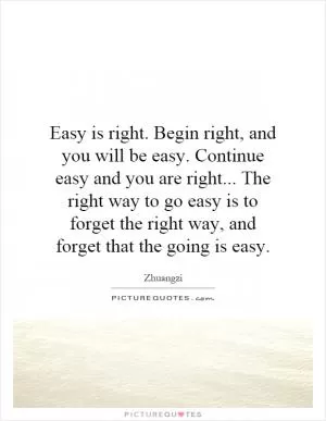 Easy is right. Begin right, and you will be easy. Continue easy and you are right... The right way to go easy is to forget the right way, and forget that the going is easy Picture Quote #1