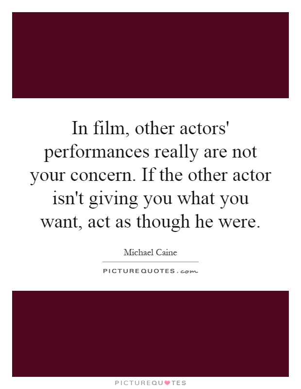 In film, other actors' performances really are not your concern. If the other actor isn't giving you what you want, act as though he were Picture Quote #1