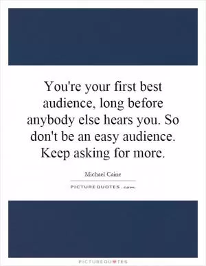 You're your first best audience, long before anybody else hears you. So don't be an easy audience. Keep asking for more Picture Quote #1