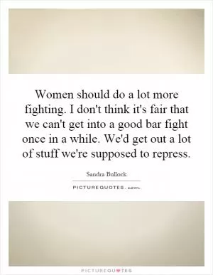 Women should do a lot more fighting. I don't think it's fair that we can't get into a good bar fight once in a while. We'd get out a lot of stuff we're supposed to repress Picture Quote #1