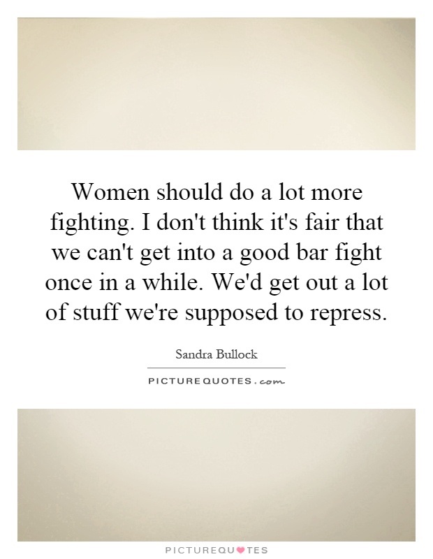 Women should do a lot more fighting. I don't think it's fair that we can't get into a good bar fight once in a while. We'd get out a lot of stuff we're supposed to repress Picture Quote #1