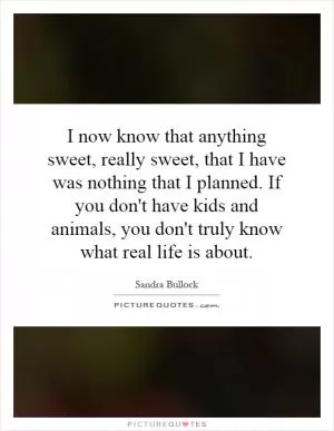 I now know that anything sweet, really sweet, that I have was nothing that I planned. If you don't have kids and animals, you don't truly know what real life is about Picture Quote #1