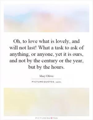 Oh, to love what is lovely, and will not last! What a task to ask of anything, or anyone, yet it is ours, and not by the century or the year, but by the hours Picture Quote #1