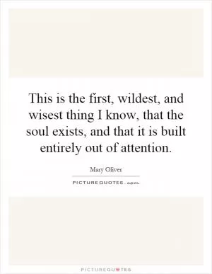 This is the first, wildest, and wisest thing I know, that the soul exists, and that it is built entirely out of attention Picture Quote #1