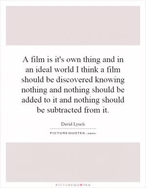 A film is it's own thing and in an ideal world I think a film should be discovered knowing nothing and nothing should be added to it and nothing should be subtracted from it Picture Quote #1