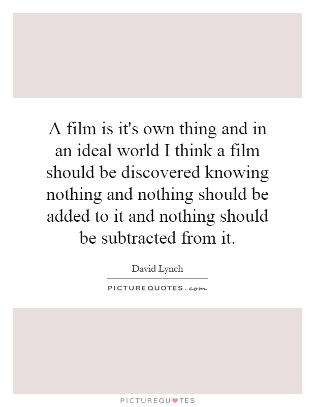A film is it's own thing and in an ideal world I think a film should be discovered knowing nothing and nothing should be added to it and nothing should be subtracted from it Picture Quote #1