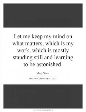 Let me keep my mind on what matters, which is my work, which is mostly standing still and learning to be astonished Picture Quote #1