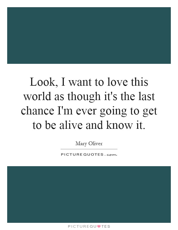 Look, I want to love this world as though it's the last chance I'm ever going to get to be alive and know it Picture Quote #1