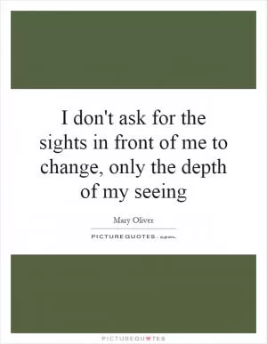 I don't ask for the sights in front of me to change, only the depth of my seeing Picture Quote #1
