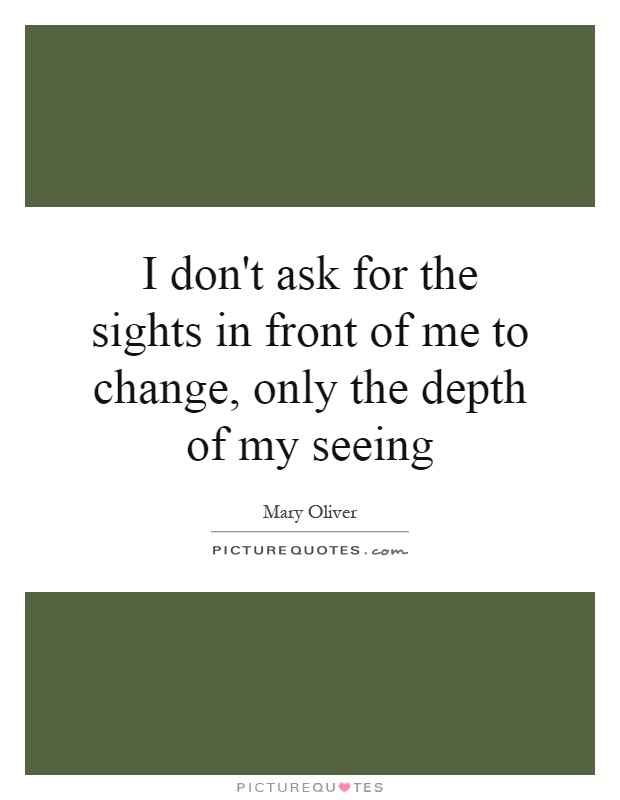 I don't ask for the sights in front of me to change, only the depth of my seeing Picture Quote #1
