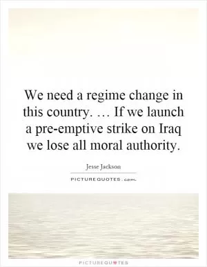We need a regime change in this country. … If we launch a pre-emptive strike on Iraq we lose all moral authority Picture Quote #1