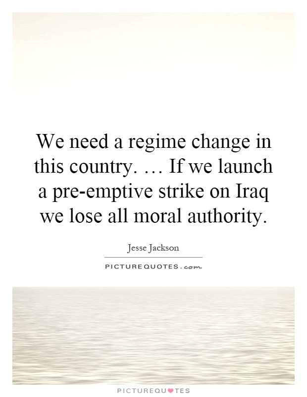 We need a regime change in this country. … If we launch a pre-emptive strike on Iraq we lose all moral authority Picture Quote #1