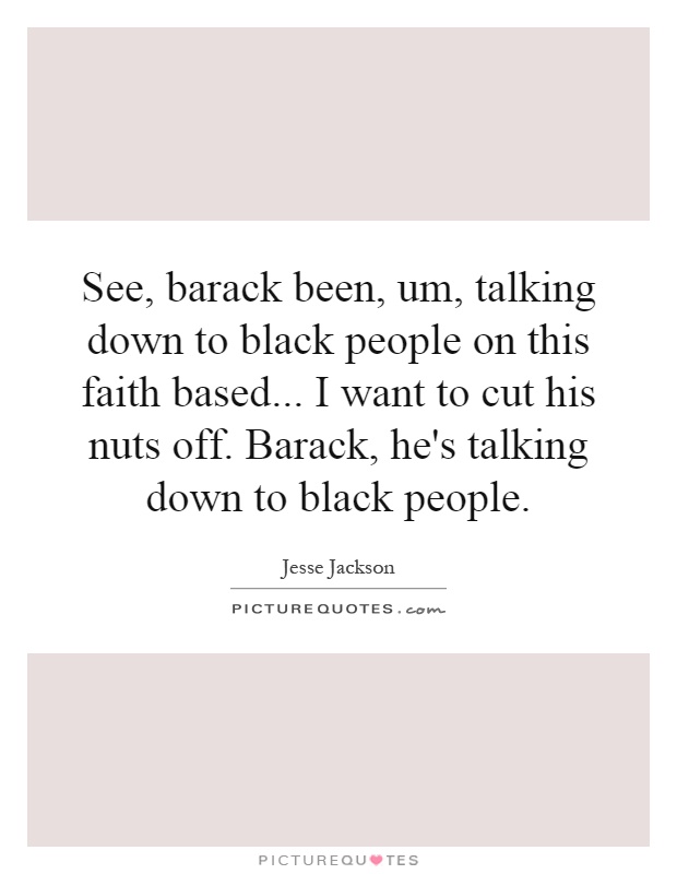 See, barack been, um, talking down to black people on this faith based... I want to cut his nuts off. Barack, he's talking down to black people Picture Quote #1