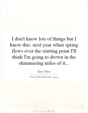 I don't know lots of things but I know this: next year when spring flows over the starting point I'll think I'm going to drown in the shimmering miles of it Picture Quote #1