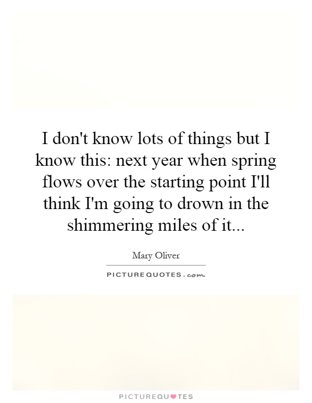 I don't know lots of things but I know this: next year when spring flows over the starting point I'll think I'm going to drown in the shimmering miles of it Picture Quote #1