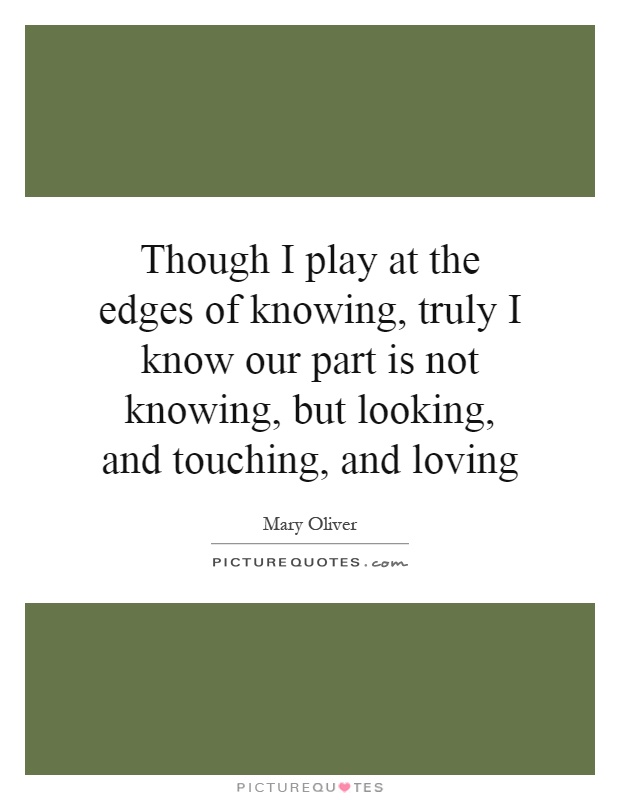 Though I play at the edges of knowing, truly I know our part is not knowing, but looking, and touching, and loving Picture Quote #1
