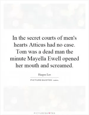 In the secret courts of men's hearts Atticus had no case. Tom was a dead man the minute Mayella Ewell opened her mouth and screamed Picture Quote #1