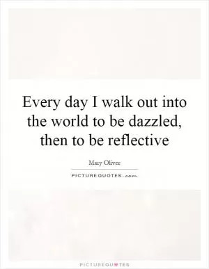 Every day I walk out into the world to be dazzled, then to be reflective Picture Quote #1