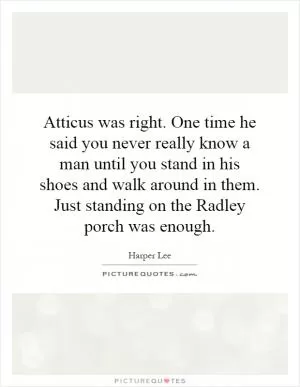 Atticus was right. One time he said you never really know a man until you stand in his shoes and walk around in them. Just standing on the Radley porch was enough Picture Quote #1