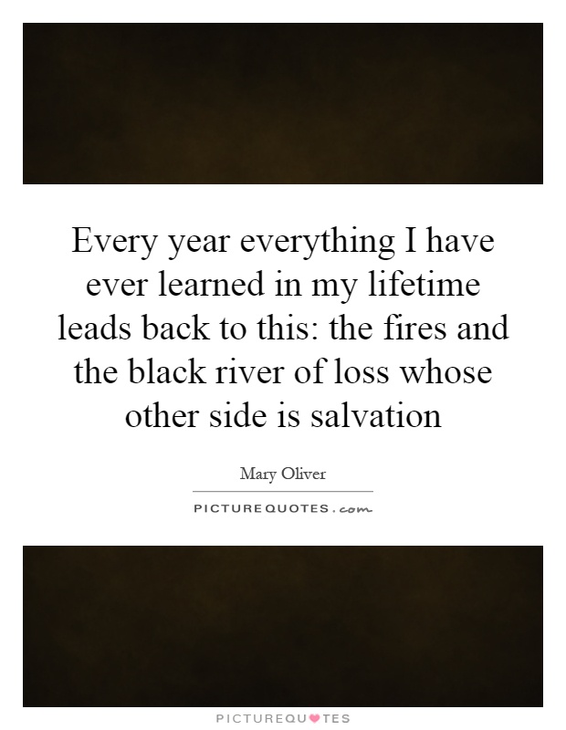 Every year everything I have ever learned in my lifetime leads back to this: the fires and the black river of loss whose other side is salvation Picture Quote #1