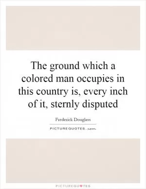 The ground which a colored man occupies in this country is, every inch of it, sternly disputed Picture Quote #1