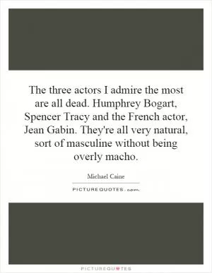 The three actors I admire the most are all dead. Humphrey Bogart, Spencer Tracy and the French actor, Jean Gabin. They're all very natural, sort of masculine without being overly macho Picture Quote #1