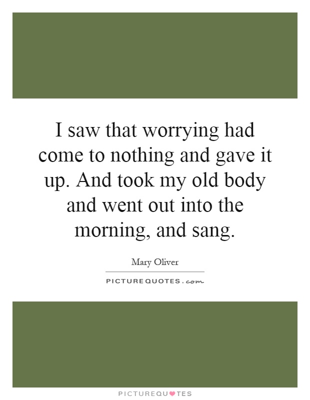 I saw that worrying had come to nothing and gave it up. And took my old body and went out into the morning, and sang Picture Quote #1