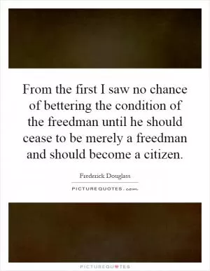 From the first I saw no chance of bettering the condition of the freedman until he should cease to be merely a freedman and should become a citizen Picture Quote #1