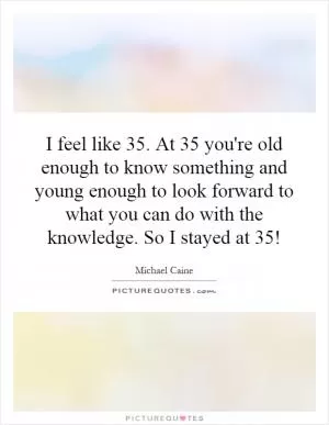 I feel like 35. At 35 you're old enough to know something and young enough to look forward to what you can do with the knowledge. So I stayed at 35! Picture Quote #1