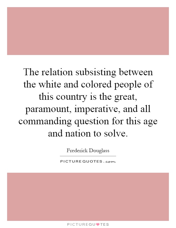 The relation subsisting between the white and colored people of this country is the great, paramount, imperative, and all commanding question for this age and nation to solve Picture Quote #1