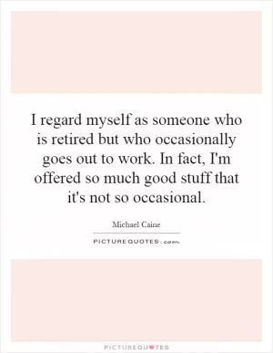 I regard myself as someone who is retired but who occasionally goes out to work. In fact, I'm offered so much good stuff that it's not so occasional Picture Quote #1