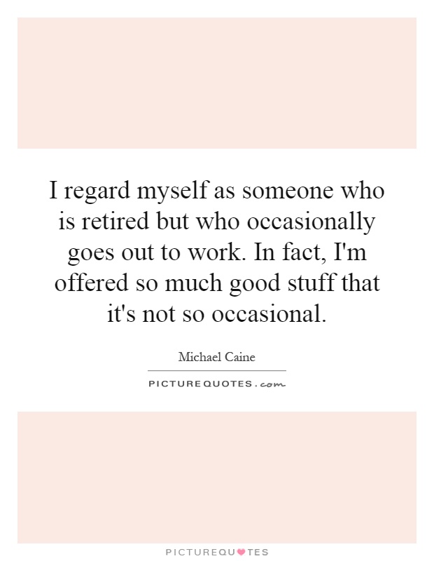 I regard myself as someone who is retired but who occasionally goes out to work. In fact, I'm offered so much good stuff that it's not so occasional Picture Quote #1