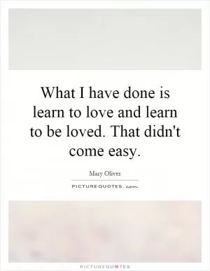 What I have done is learn to love and learn to be loved. That didn't come easy Picture Quote #1