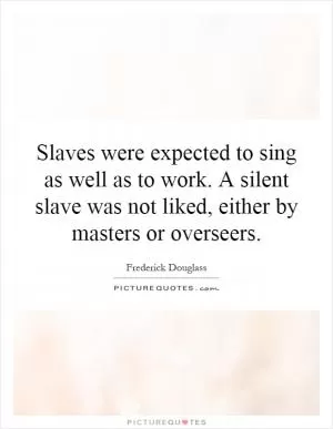 Slaves were expected to sing as well as to work. A silent slave was not liked, either by masters or overseers Picture Quote #1