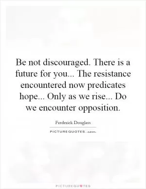 Be not discouraged. There is a future for you... The resistance encountered now predicates hope... Only as we rise... Do we encounter opposition Picture Quote #1