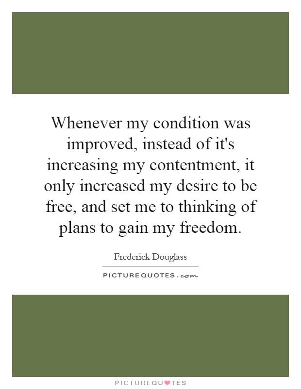 Whenever my condition was improved, instead of it's increasing my contentment, it only increased my desire to be free, and set me to thinking of plans to gain my freedom Picture Quote #1