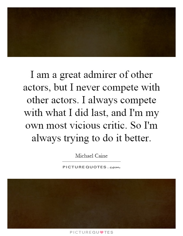 I am a great admirer of other actors, but I never compete with other actors. I always compete with what I did last, and I'm my own most vicious critic. So I'm always trying to do it better Picture Quote #1