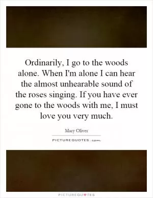 Ordinarily, I go to the woods alone. When I'm alone I can hear the almost unhearable sound of the roses singing. If you have ever gone to the woods with me, I must love you very much Picture Quote #1