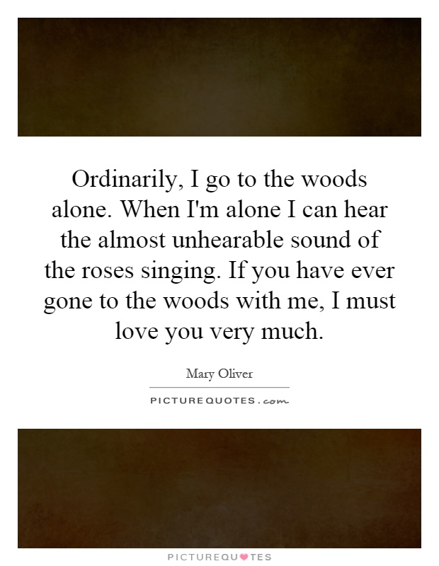 Ordinarily, I go to the woods alone. When I'm alone I can hear the almost unhearable sound of the roses singing. If you have ever gone to the woods with me, I must love you very much Picture Quote #1