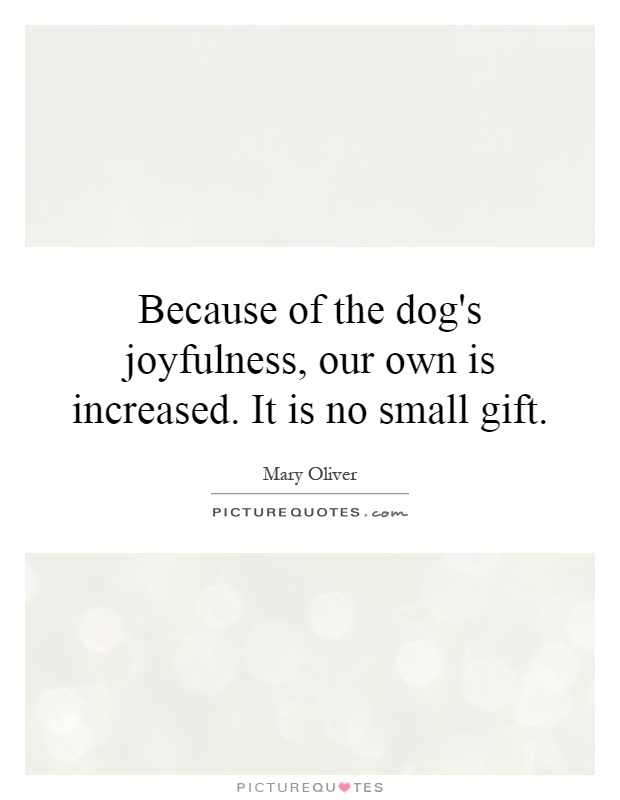 Because of the dog's joyfulness, our own is increased. It is no small gift Picture Quote #1