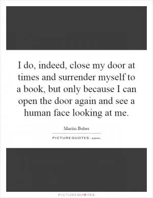 I do, indeed, close my door at times and surrender myself to a book, but only because I can open the door again and see a human face looking at me Picture Quote #1