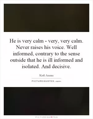 He is very calm - very, very calm. Never raises his voice. Well informed, contrary to the sense outside that he is ill informed and isolated. And decisive Picture Quote #1