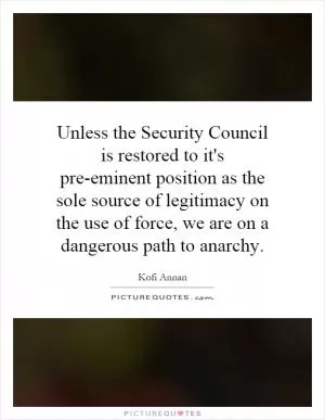 Unless the Security Council is restored to it's pre-eminent position as the sole source of legitimacy on the use of force, we are on a dangerous path to anarchy Picture Quote #1