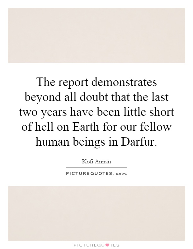 The report demonstrates beyond all doubt that the last two years have been little short of hell on Earth for our fellow human beings in Darfur Picture Quote #1