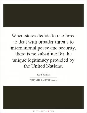 When states decide to use force to deal with broader threats to international peace and security, there is no substitute for the unique legitimacy provided by the United Nations Picture Quote #1