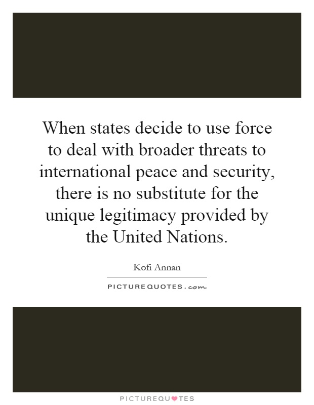 When states decide to use force to deal with broader threats to international peace and security, there is no substitute for the unique legitimacy provided by the United Nations Picture Quote #1